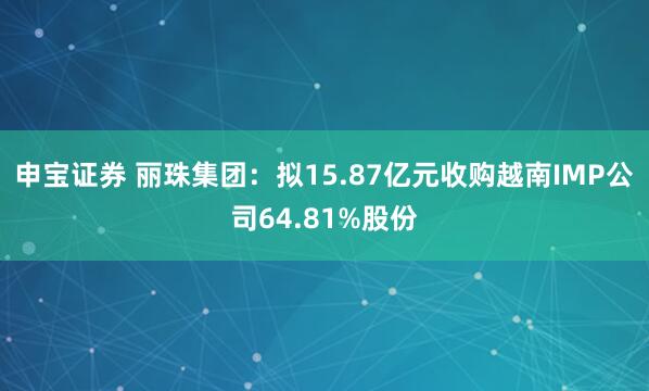 申宝证券 丽珠集团：拟15.87亿元收购越南IMP公司64.81%股份