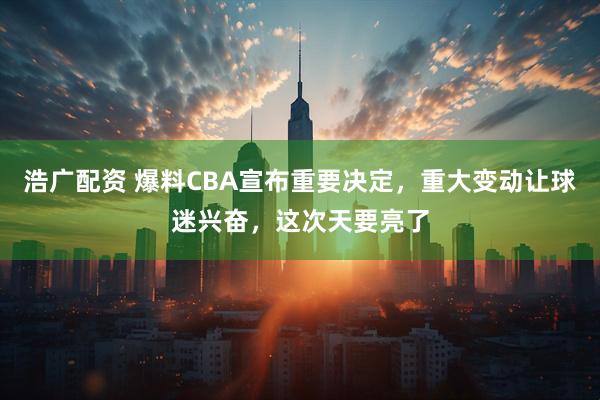 浩广配资 爆料CBA宣布重要决定，重大变动让球迷兴奋，这次天要亮了