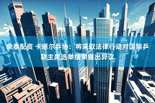 象泰配资 卡塔尔乒协：将采取法律行动对国际乒联主席选举结果提出异议