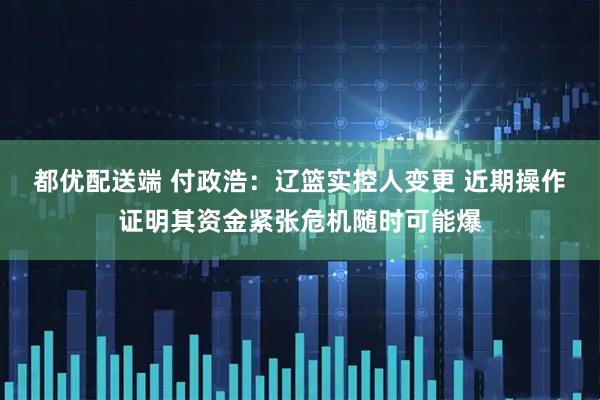都优配送端 付政浩：辽篮实控人变更 近期操作证明其资金紧张危机随时可能爆