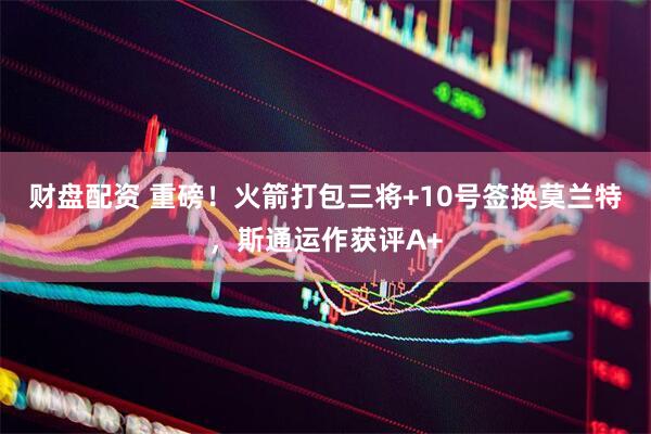 财盘配资 重磅！火箭打包三将+10号签换莫兰特，斯通运作获评A+