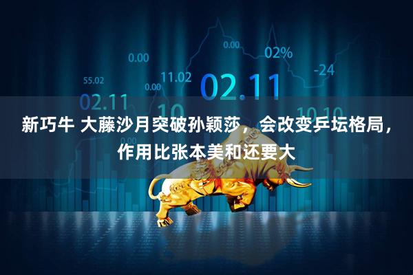 新巧牛 大藤沙月突破孙颖莎，会改变乒坛格局，作用比张本美和还要大