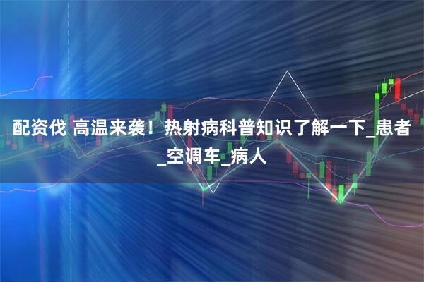 配资伐 高温来袭！热射病科普知识了解一下_患者_空调车_病人