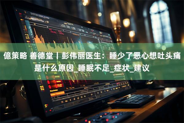 億策略 善德堂丨彭伟丽医生：睡少了恶心想吐头痛是什么原因_睡眠不足_症状_建议
