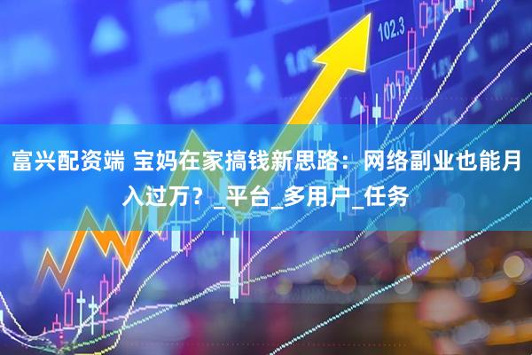 富兴配资端 宝妈在家搞钱新思路：网络副业也能月入过万？_平台_多用户_任务