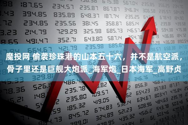 魔投网 偷袭珍珠港的山本五十六，并不是航空派，骨子里还是巨舰大炮派_海军炮_日本海军_高野贞