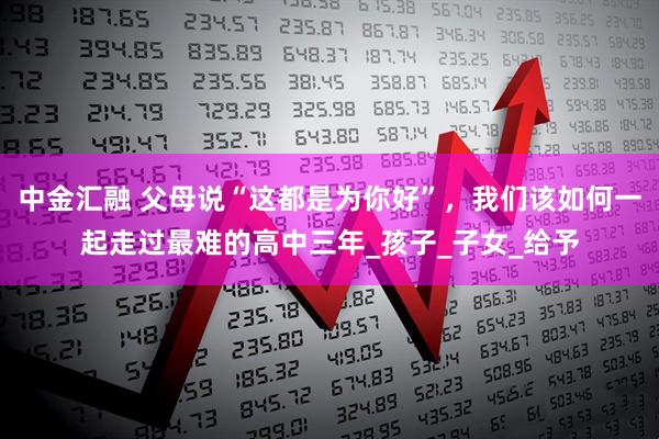 中金汇融 父母说“这都是为你好”，我们该如何一起走过最难的高中三年_孩子_子女_给予