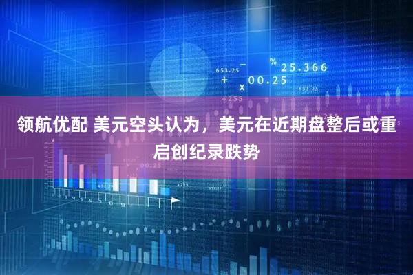 领航优配 美元空头认为，美元在近期盘整后或重启创纪录跌势