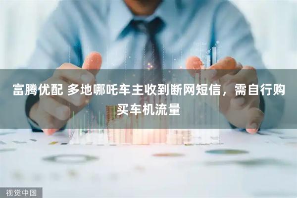 富腾优配 多地哪吒车主收到断网短信，需自行购买车机流量