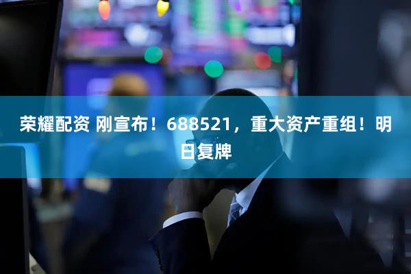 荣耀配资 刚宣布！688521，重大资产重组！明日复牌
