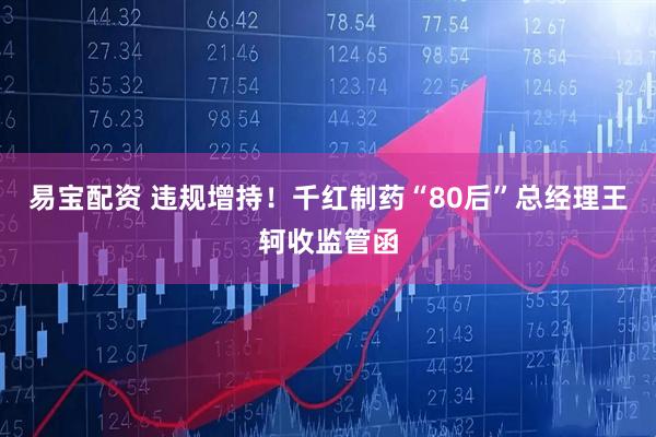 易宝配资 违规增持！千红制药“80后”总经理王轲收监管函