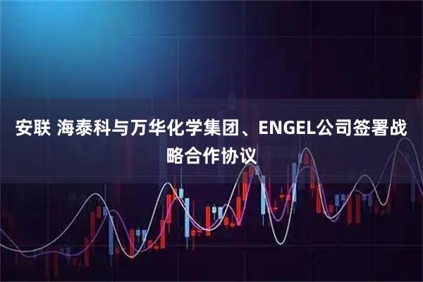 安联 海泰科与万华化学集团、ENGEL公司签署战略合作协议