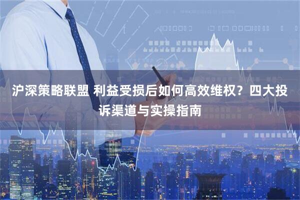 沪深策略联盟 利益受损后如何高效维权？四大投诉渠道与实操指南