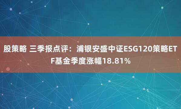 股策略 三季报点评：浦银安盛中证ESG120策略ETF基金季度涨幅18.81%