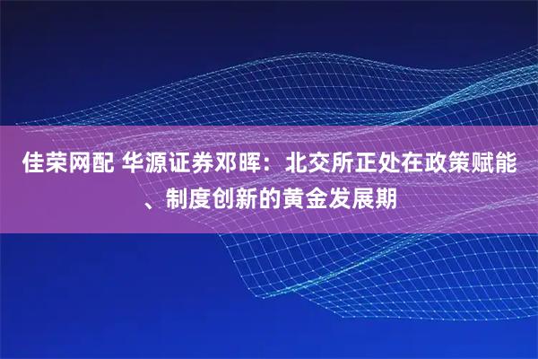 佳荣网配 华源证券邓晖：北交所正处在政策赋能、制度创新的黄金发展期
