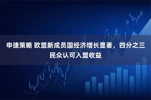 申捷策略 欧盟新成员国经济增长显著，四分之三民众认可入盟收益