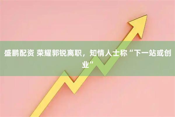 盛鹏配资 荣耀郭锐离职，知情人士称“下一站或创业”