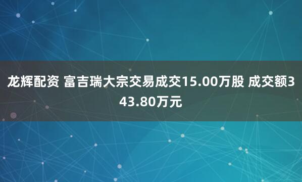 龙辉配资 富吉瑞大宗交易成交15.00万股 成交额343.80万元