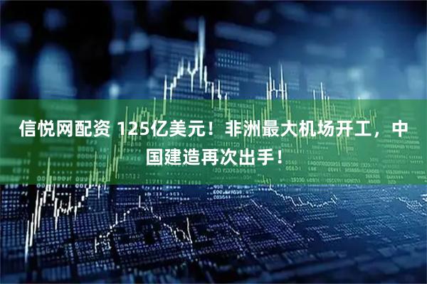 信悦网配资 125亿美元！非洲最大机场开工，中国建造再次出手！