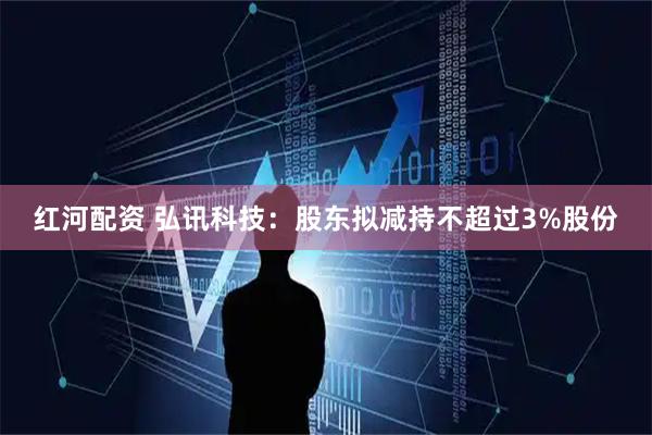 红河配资 弘讯科技：股东拟减持不超过3%股份