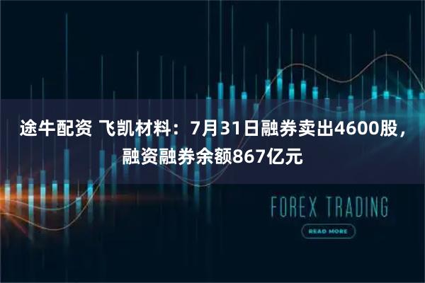 途牛配资 飞凯材料：7月31日融券卖出4600股，融资融券余额867亿元