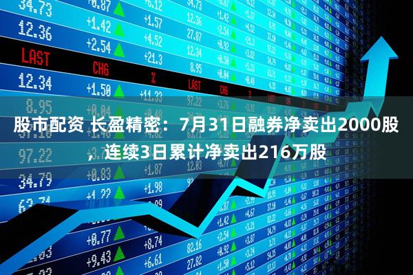 股市配资 长盈精密：7月31日融券净卖出2000股，连续3日累计净卖出216万股