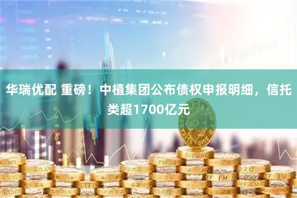华瑞优配 重磅！中植集团公布债权申报明细，信托类超1700亿元