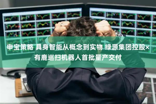 申宝策略 具身智能从概念到实物 绿源集团控股×有鹿巡扫机器人首批量产交付