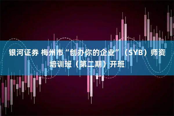 银河证券 梅州市“创办你的企业”（SYB）师资培训班（第二期）开班