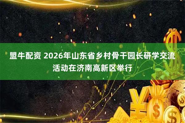 盟牛配资 2026年山东省乡村骨干园长研学交流活动在济南高新区举行
